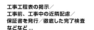 工事工程表の提示・工事前、工事中の近隣配慮・保証書を発行・徹底した完了検査、などなど