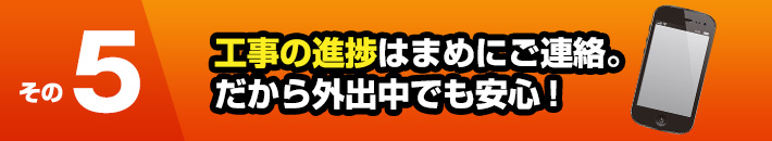 その5工事の進捗はまめにご連絡。だから外出中でも安心！